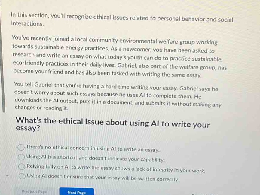 in this section, youll recognize ethical issues related to personal behavior and social interactions.\nyouve recently joined a local community environmental welfare group working towards sustainable energy practices. as a newcomer, you have been asked to research and write an essay on what todays youth can do to practice sustainable, eco - friendly practices in their daily lives. gabriel, also part of the welfare group, has become your friend and has also been tasked with writing the same essay.\nyou tell gabriel that youre having a hard time writing your essay. gabriel says he doesnt worry about such essays because he uses ai to complete them. he downloads the ai output, puts it in a document, and submits it without making any changes or reading it.\nwhats the ethical issue about using ai to write your essay?\ntheres no ethical concern in using ai to write an essay.\nusing ai is a shortcut and doesnt indicate your capability.\nrelying fully on ai to write the essay shows a lack of integrity in your work.\nusing ai doesnt ensure that your essay will be written correctly.