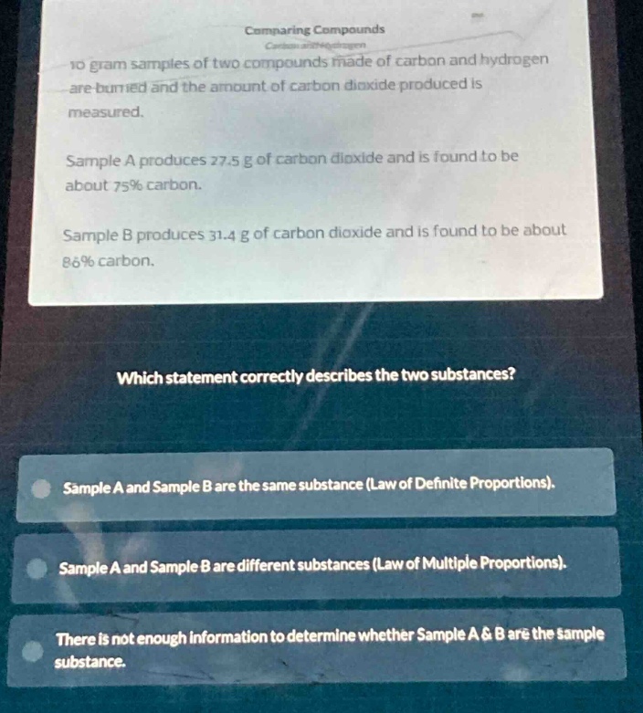 comparing compounds\n10 - gram samples of two compounds made of carbon and hydrogen are burned and the amount of carbon dioxide produced is measured.\nsample a produces 27.5 g of carbon dioxide and is found to be about 75% carbon.\nsample b produces 31.4 g of carbon dioxide and is found to be about 86% carbon.\nwhich statement correctly describes the two substances?\nsample a and sample b are the same substance (law of definite proportions).\nsample a and sample b are different substances (law of multiple proportions).\nthere is not enough information to determine whether sample a & b are the same substance.