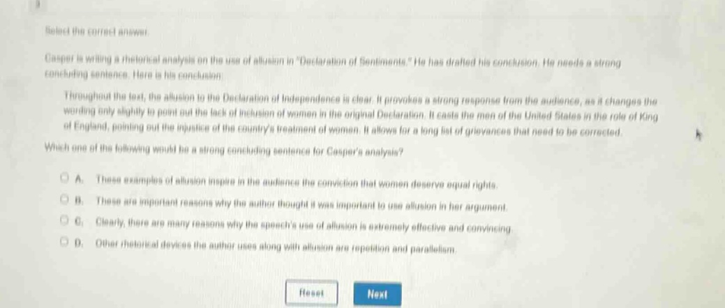 select the correct answer.\ncasper is writing a rhetorical analysis on the use of allusion in \declaration of sentiments.\ he has drafted his conclusion. he needs a strong concluding sentence. here is his conclusion:\nthroughout the text, the allusion to the declaration of independence is clear. it provokes a strong response from the audience, as it changes the wording only slightly to point out the lack of inclusion of women in the original declaration. it casts the men of the united states in the role of king of england, pointing out the injustice of the countrys treatment of women. it allows for a long list of grievances that need to be corrected.\nwhich one of the following would be a strong concluding sentence for caspers analysis?\na. these examples of allusion inspire in the audience the conviction that women deserve equal rights.\nb. these are important reasons why the author thought it was important to use allusion in her argument.\nc. clearly, there are many reasons why the speechs use of allusion is extremely effective and convincing.\nd. other rhetorical devices the author uses along with allusion are repetition and parallelism.