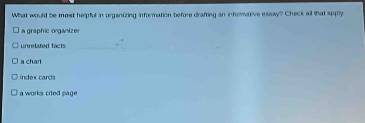 what would be most helpful in organizing information before drafting an informative essay? check all that apply\n□ a graphic organizer\n□ unrelated facts\n□ a chart\n□ index cards\n□ a works cited page