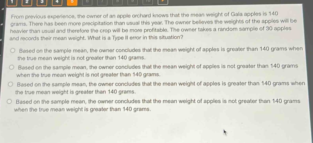from previous experience, the owner of an apple orchard knows that the mean weight of gala apples is 140 grams. there has been more precipitation than usual this year. the owner believes the weights of the apples will be heavier than usual and therefore the crop will be more profitable. the owner takes a random sample of 30 apples and records their mean weight. what is a type ii error in this situation?\no based on the sample mean, the owner concludes that the mean weight of apples is greater than 140 grams when the true mean weight is not greater than 140 grams.\no based on the sample mean, the owner concludes that the mean weight of apples is not greater than 140 grams when the true mean weight is not greater than 140 grams.\no based on the sample mean, the owner concludes that the mean weight of apples is greater than 140 grams when the true mean weight is greater than 140 grams.\no based on the sample mean, the owner concludes that the mean weight of apples is not greater than 140 grams when the true mean weight is greater than 140 grams.