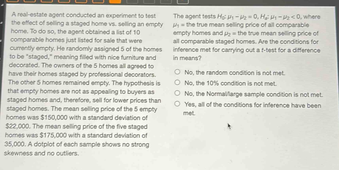 a real - estate agent conducted an experiment to test the effect of selling a staged home vs. selling an empty home. to do so, the agent obtained a list of 10 comparable homes just listed for sale that were currently empty. he randomly assigned 5 of the homes to be “staged,” meaning filled with nice furniture and decorated. the owners of the 5 homes all agreed to have their homes staged by professional decorators. the other 5 homes remained empty. the hypothesis is that empty homes are not as appealing to buyers as staged homes and, therefore, sell for lower prices than staged homes. the mean selling price of the 5 empty homes was $150,000 with a standard deviation of $22,000. the mean selling price of the five staged homes was $175,000 with a standard deviation of 35,000. a dotplot of each sample shows no strong skewness and no outliers. the agent tests $h_0:mu_1 - mu_2 = 0, h_a:mu_1 - mu_2 < 0$, where $mu_1$ = the true mean selling price of all comparable empty homes and $mu_2$ = the true mean selling price of all comparable staged homes. are the conditions for inference met for carrying out a t - test for a difference in means? no, the random condition is not met. no, the 10% condition is not met. no, the normal/large sample condition is not met. yes, all of the conditions for inference have been met.