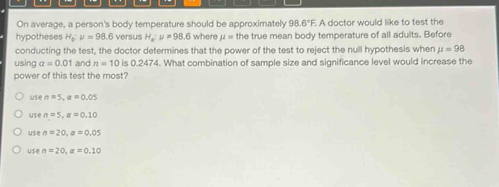 on average, a persons body temperature should be approximately 98.6°f. a doctor would like to test the hypotheses $h_0: mu = 98.6$ versus $h_a: mu\neq98.6$ where $mu$ = the true mean body temperature of all adults. before conducting the test, the doctor determines that the power of the test to reject the null hypothesis when $mu = 98$ using $alpha = 0.01$ and $n = 10$ is 0.2474. what combination of sample size and significance level would increase the power of this test the most?\nuse $n = 5,alpha = 0.05$\nuse $n = 5,alpha = 0.10$\nuse $n = 20,alpha = 0.05$\nuse $n = 20,alpha = 0.10$
