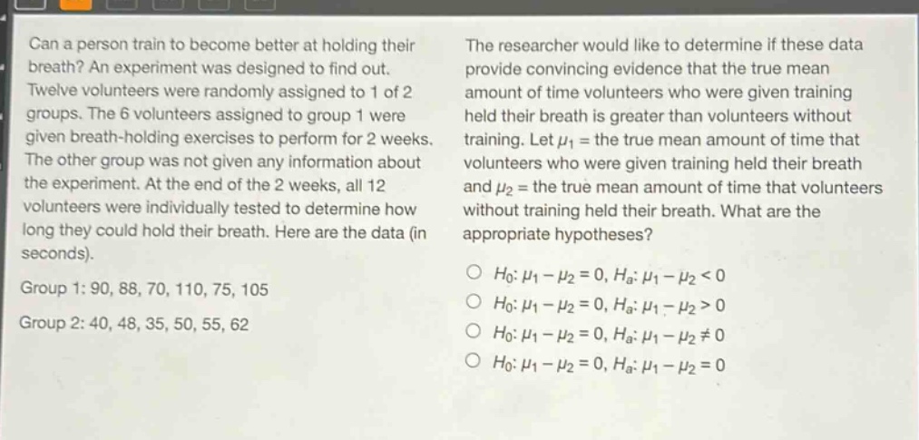 can a person train to become better at holding their breath? an experiment was designed to find out. twelve volunteers were randomly assigned to 1 of 2 groups. the 6 volunteers assigned to group 1 were given breath - holding exercises to perform for 2 weeks. the other group was not given any information about the experiment. at the end of the 2 weeks, all 12 volunteers were individually tested to determine how long they could hold their breath. here are the data (in seconds). group 1: 90, 88, 70, 110, 75, 105 group 2: 40, 48, 35, 50, 55, 62 the researcher would like to determine if these data provide convincing evidence that the true mean amount of time volunteers who were given training held their breath is greater than volunteers without training. let $mu_1$ = the true mean amount of time that volunteers who were given training held their breath and $mu_2$ = the true mean amount of time that volunteers without training held their breath. what are the appropriate hypotheses? o $h_0:mu_1-mu_2 = 0, h_a:mu_1-mu_2<0$ o $h_0:mu_1-mu_2 = 0, h_a:mu_1-mu_2>0$ o $h_0:mu_1-mu_2 = 0, h_a:mu_1-mu_2\neq0$ o $h_0:mu_1-mu_2 = 0, h_a:mu_1-mu_2 = 0$