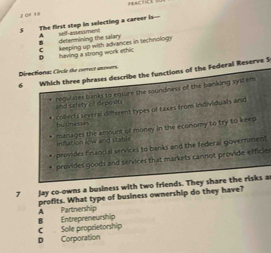 2 of 10\n5 the first step in selecting a career is—\na self - assessment\nb determining the salary\nc keeping up with advances in technology\nd having a strong work ethic\ndirections: circle the correct answers.\n6 which three phrases describe the functions of the federal reserve s\n• regulates banks to ensure the soundness of the banking system\nand safety of deposits\n• collects several different types of taxes from individuals and\nbusinesses\n• manages the amount of money in the economy to try to keep\ninflation low and stable\n• provides financial services to banks and the federal government\n• provides goods and services that markets cannot provide efficiec\n7 jay co - owns a business with two friends. they share the risks a\nprofits. what type of business ownership do they have?\na partnership\nb entrepreneurship\nc sole proprietorship\nd corporation