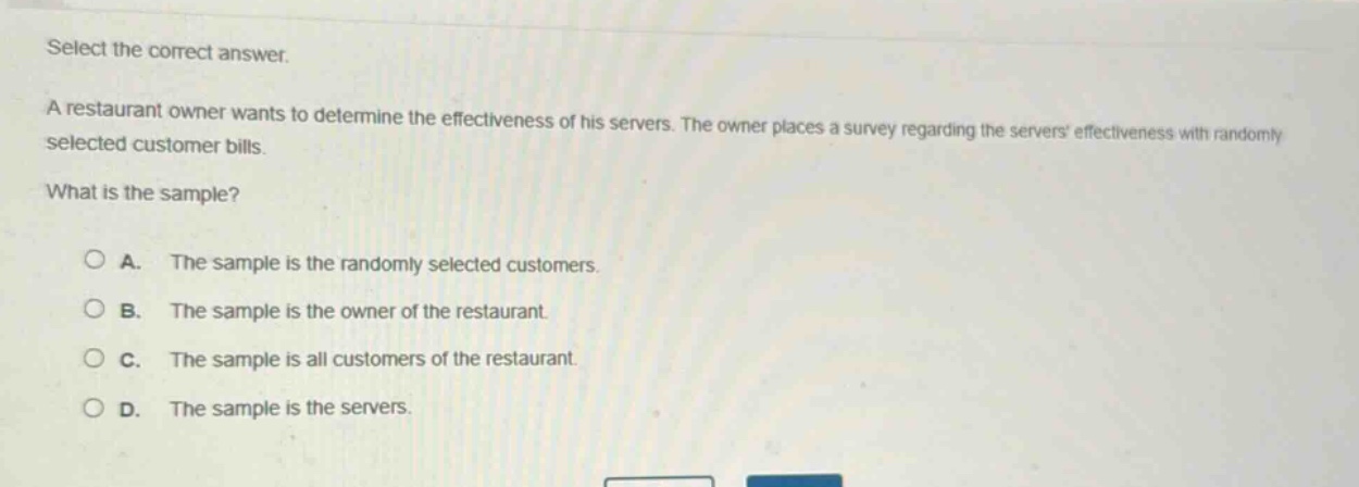 select the correct answer.\na restaurant owner wants to determine the effectiveness of his servers. the owner places a survey regarding the servers effectiveness with randomly selected customer bills.\nwhat is the sample?\n\na. the sample is the randomly selected customers.\nb. the sample is the owner of the restaurant.\nc. the sample is all customers of the restaurant.\nd. the sample is the servers.