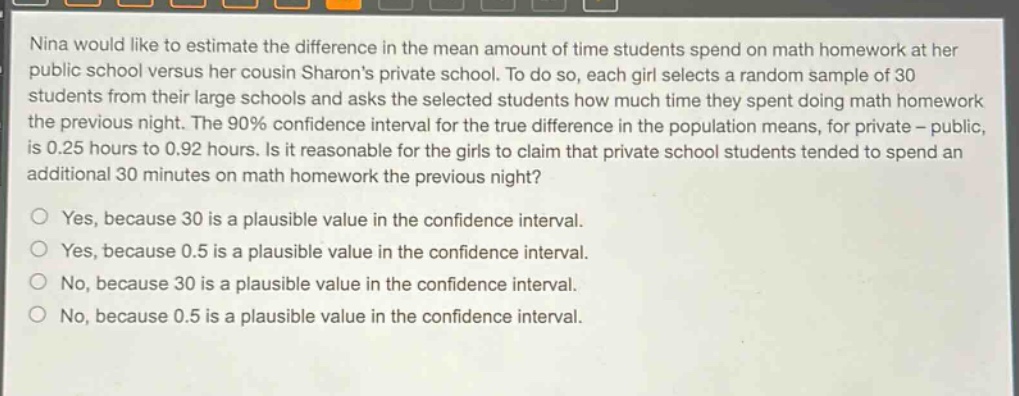 nina would like to estimate the difference in the mean amount of time students spend on math homework at her public school versus her cousin sharons private school. to do so, each girl selects a random sample of 30 students from their large schools and asks the selected students how much time they spent doing math homework the previous night. the 90% confidence interval for the true difference in the population means, for private - public, is 0.25 hours to 0.92 hours. is it reasonable for the girls to claim that private school students tended to spend an additional 30 minutes on math homework the previous night?\nyes, because 30 is a plausible value in the confidence interval.\nyes, because 0.5 is a plausible value in the confidence interval.\nno, because 30 is a plausible value in the confidence interval.\nno, because 0.5 is a plausible value in the confidence interval.