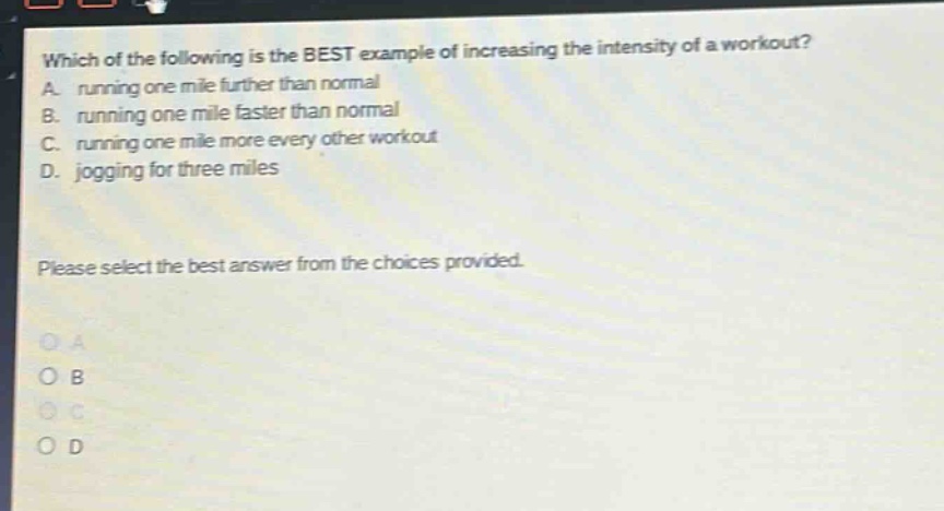 which of the following is the best example of increasing the intensity of a workout? a. running one mile further than normal b. running one mile faster than normal c. running one mile more every other workout d. jogging for three miles please select the best answer from the choices provided.