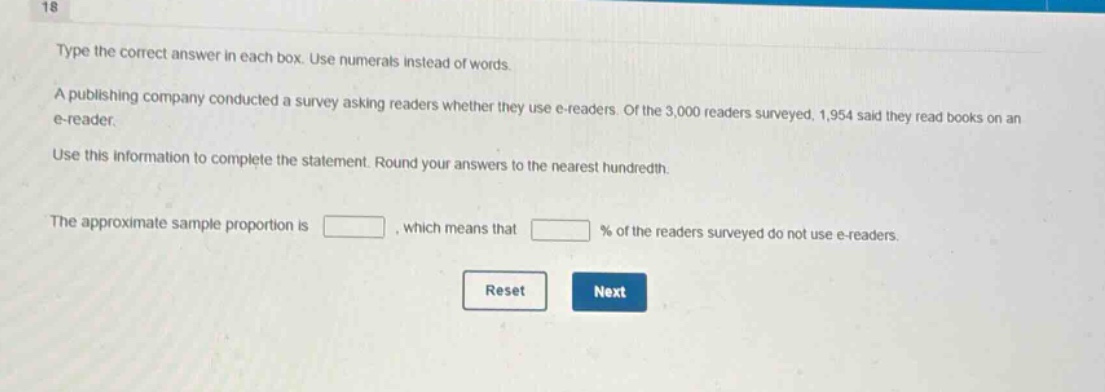 type the correct answer in each box. use numerals instead of words. a publishing company conducted a survey asking readers whether they use e - readers. of the 3,000 readers surveyed, 1,954 said they read books on an e - reader. use this information to complete the statement. round your answers to the nearest hundredth. the approximate sample proportion is , which means that % of the readers surveyed do not use e - readers.