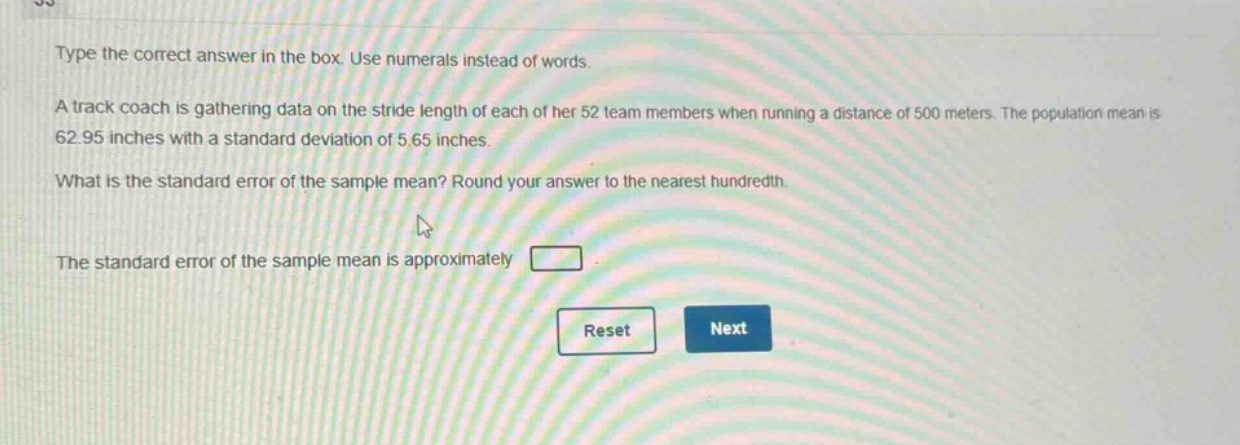 type the correct answer in the box. use numerals instead of words.\na track coach is gathering data on the stride length of each of her 52 team members when running a distance of 500 meters. the population mean is 62.95 inches with a standard deviation of 5.65 inches.\nwhat is the standard error of the sample mean? round your answer to the nearest hundredth.\nthe standard error of the sample mean is approximately \n\nreset next