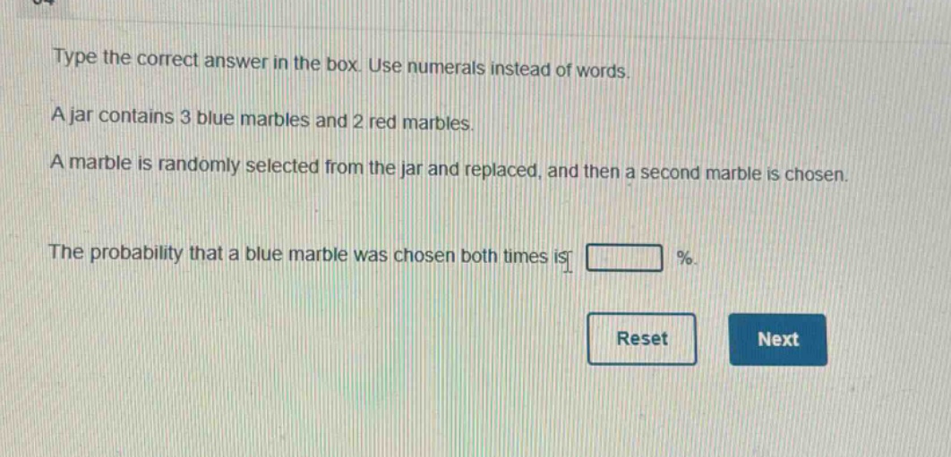 type the correct answer in the box. use numerals instead of words. a jar contains 3 blue marbles and 2 red marbles. a marble is randomly selected from the jar and replaced, and then a second marble is chosen. the probability that a blue marble was chosen both times is %