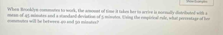 when brooklyn commutes to work, the amount of time it takes her to arrive is normally distributed with a mean of 45 minutes and a standard deviation of 5 minutes. using the empirical rule, what percentage of her commutes will be between 40 and 50 minutes?