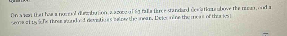 on a test that has a normal distribution, a score of 63 falls three standard deviations above the mean, and a score of 15 falls three standard deviations below the mean. determine the mean of this test.