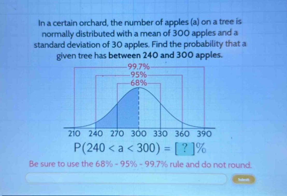 in a certain orchard, the number of apples (a) on a tree is normally distributed with a mean of 300 apples and a standard deviation of 30 apples. find the probability that a given tree has between 240 and 300 apples. 99.7% 95% 68% 210 240 270 300 330 360 390 p(240 < a < 300) = ?% be sure to use the 68% - 95% - 99.7% rule and do not round.