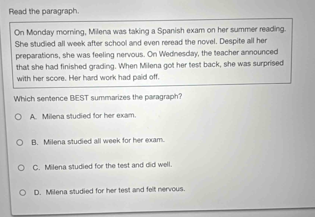 read the paragraph. on monday morning, milena was taking a spanish exam on her summer reading. she studied all week after school and even reread the novel. despite all her preparations, she was feeling nervous. on wednesday, the teacher announced that she had finished grading. when milena got her test back, she was surprised with her score. her hard work had paid off. which sentence best summarizes the paragraph? a. milena studied for her exam. b. milena studied all week for her exam. c. milena studied for the test and did well. d. milena studied for her test and felt nervous.