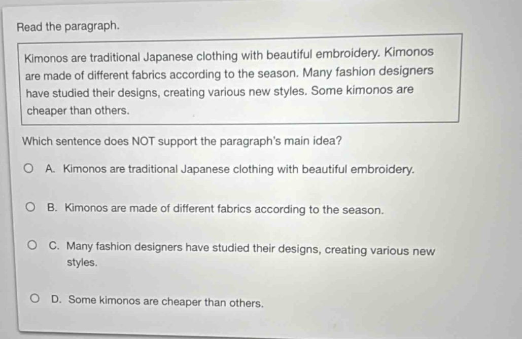 read the paragraph. kimonos are traditional japanese clothing with beautiful embroidery. kimonos are made of different fabrics according to the season. many fashion designers have studied their designs, creating various new styles. some kimonos are cheaper than others. which sentence does not support the paragraphs main idea? a. kimonos are traditional japanese clothing with beautiful embroidery. b. kimonos are made of different fabrics according to the season. c. many fashion designers have studied their designs, creating various new styles. d. some kimonos are cheaper than others.