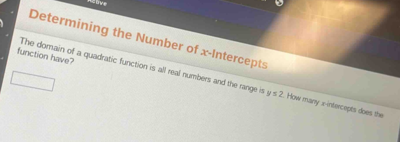 determining the number of x - intercepts\nthe domain of a quadratic function is all real numbers and the range is y ≤ 2. how many x - intercepts does the function have?