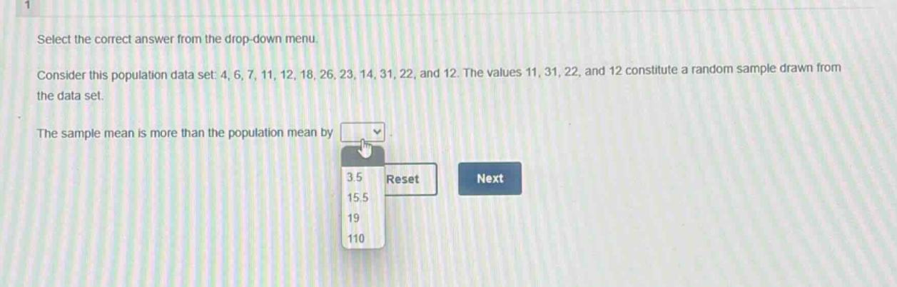 select the correct answer from the drop - down menu. consider this population data set: 4, 6, 7, 11, 12, 18, 26, 23, 14, 31, 22, and 12. the values 11, 31, 22, and 12 constitute a random sample drawn from the data set. the sample mean is more than the population mean by