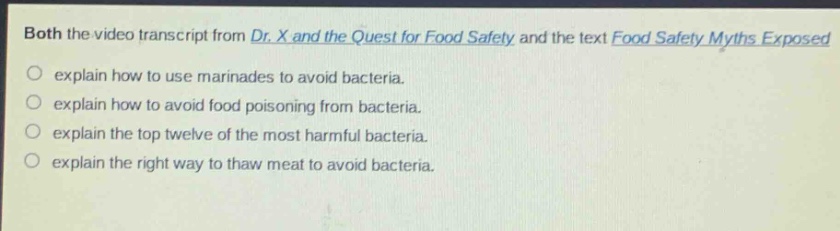both the video transcript from dr. x and the quest for food safety and the text food safety myths exposed\nexplain how to use marinades to avoid bacteria.\nexplain how to avoid food poisoning from bacteria.\nexplain the top twelve of the most harmful bacteria.\nexplain the right way to thaw meat to avoid bacteria.