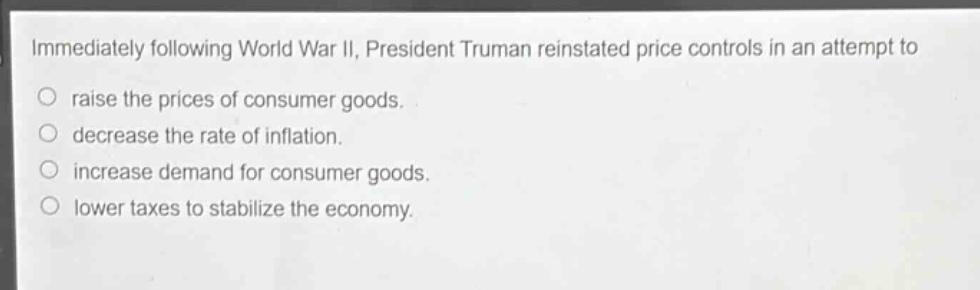immediately following world war ii, president truman reinstated price controls in an attempt to\n○ raise the prices of consumer goods.\n○ decrease the rate of inflation.\n○ increase demand for consumer goods.\n○ lower taxes to stabilize the economy.