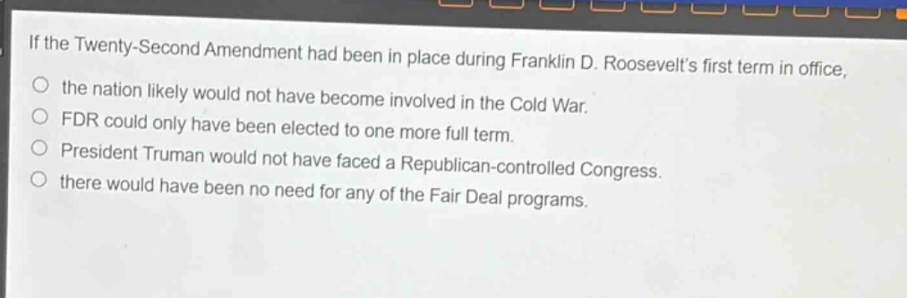 if the twenty - second amendment had been in place during franklin d. roosevelts first term in office, the nation likely would not have become involved in the cold war. fdr could only have been elected to one more full term. president truman would not have faced a republican - controlled congress. there would have been no need for any of the fair deal programs.