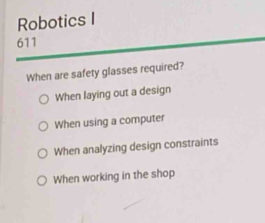 robotics i\n611\nwhen are safety glasses required?\n○ when laying out a design\n○ when using a computer\n○ when analyzing design constraints\n○ when working in the shop