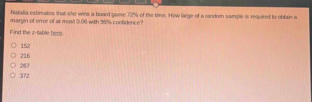 natalia estimates that she wins a board game 72% of the time. how large of a random sample is required to obtain a margin of error of at most 0.06 with 95% confidence? find the z - table here. 152 216 267 372