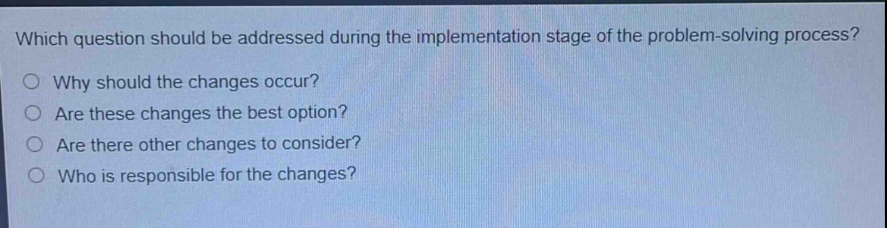 which question should be addressed during the implementation stage of the problem - solving process?\nwhy should the changes occur?\nare these changes the best option?\nare there other changes to consider?\nwho is responsible for the changes?
