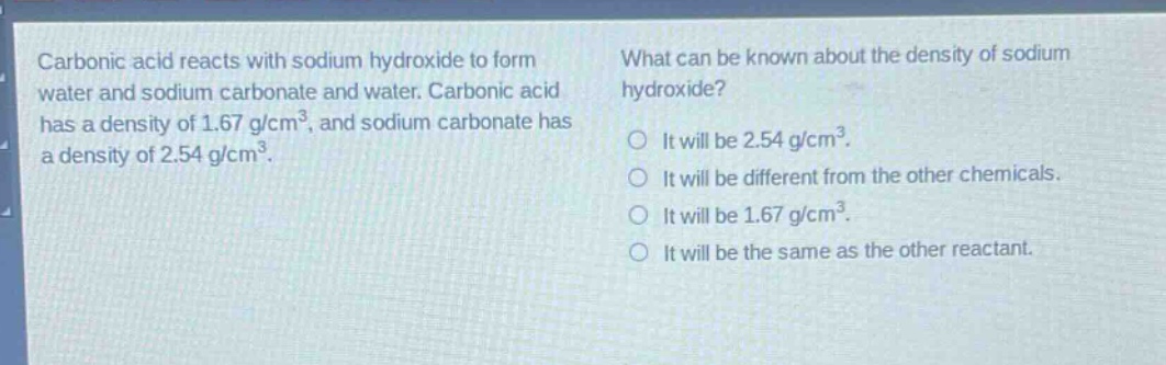 carbonic acid reacts with sodium hydroxide to form water and sodium carbonate and water. carbonic acid has a density of 1.67 g/cm³, and sodium carbonate has a density of 2.54 g/cm³. what can be known about the density of sodium hydroxide? it will be 2.54 g/cm³. it will be different from the other chemicals. it will be 1.67 g/cm³. it will be the same as the other reactant.