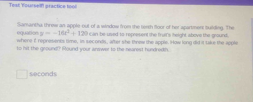 test yourself! practice tool\nsamantha threw an apple out of a window from the tenth floor of her apartment building. the equation $y = - 16t^{2}+120$ can be used to represent the fruits height above the ground, where $t$ represents time, in seconds, after she threw the apple. how long did it take the apple to hit the ground? round your answer to the nearest hundredth.\n\n□ seconds