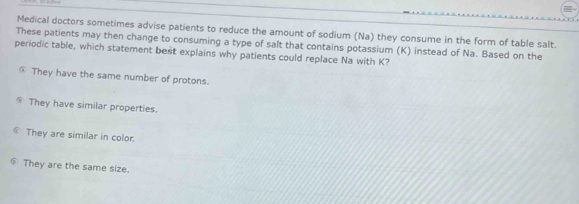 medical doctors sometimes advise patients to reduce the amount of sodium (na) they consume in the form of table salt. these patients may then change to consuming a type of salt that contains potassium (k) instead of na. based on the periodic table, which statement best explains why patients could replace na with k?\na they have the same number of protons.\nb they have similar properties.\nc they are similar in color.\nd they are the same size.