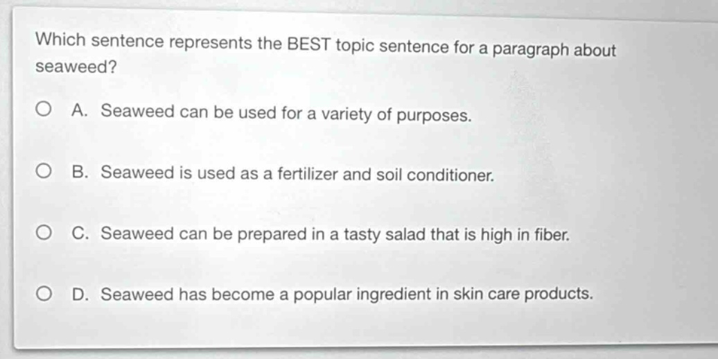 which sentence represents the best topic sentence for a paragraph about seaweed?\na. seaweed can be used for a variety of purposes.\nb. seaweed is used as a fertilizer and soil conditioner.\nc. seaweed can be prepared in a tasty salad that is high in fiber.\nd. seaweed has become a popular ingredient in skin care products.