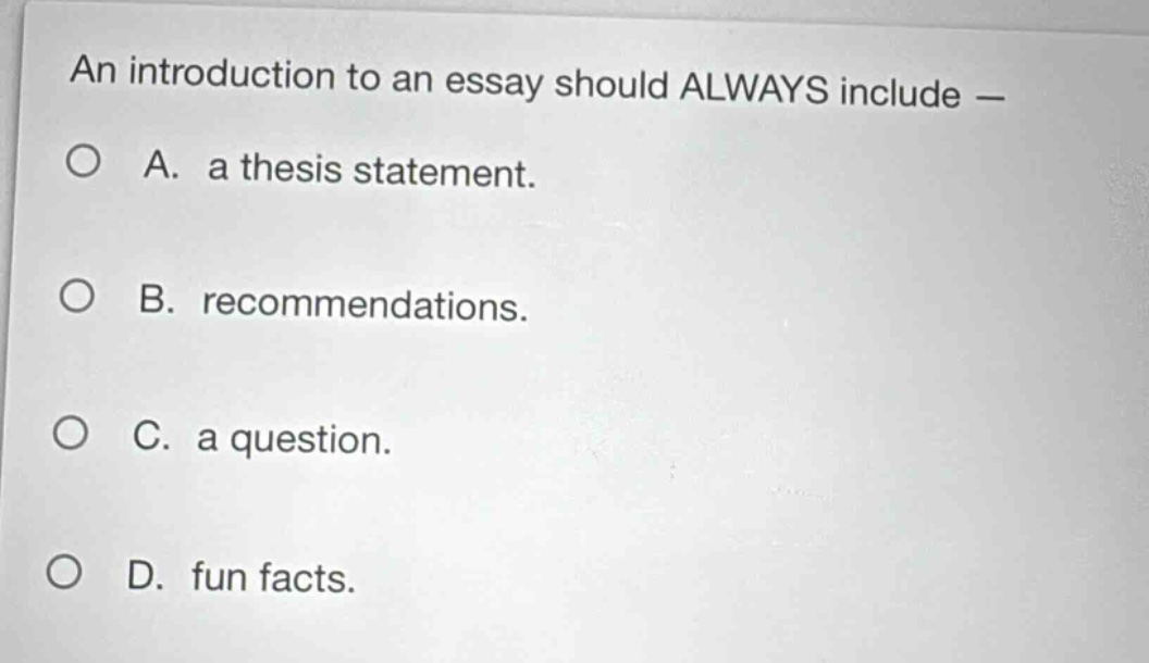 an introduction to an essay should always include —\na. a thesis statement.\nb. recommendations.\nc. a question.\nd. fun facts.
