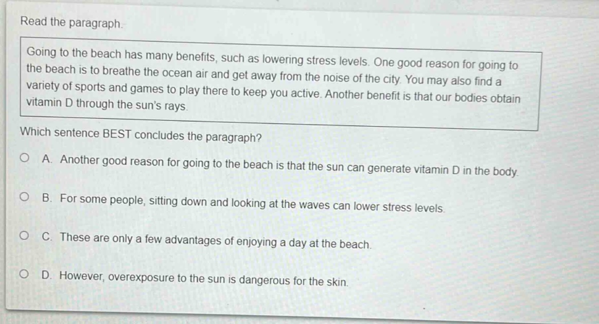 read the paragraph. going to the beach has many benefits, such as lowering stress levels. one good reason for going to the beach is to breathe the ocean air and get away from the noise of the city. you may also find a variety of sports and games to play there to keep you active. another benefit is that our bodies obtain vitamin d through the suns rays. which sentence best concludes the paragraph? a. another good reason for going to the beach is that the sun can generate vitamin d in the body. b. for some people, sitting down and looking at the waves can lower stress levels. c. these are only a few advantages of enjoying a day at the beach. d. however, overexposure to the sun is dangerous for the skin.