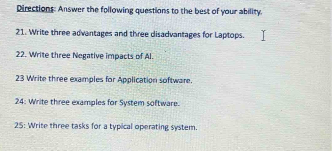 directions: answer the following questions to the best of your ability.\n21. write three advantages and three disadvantages for laptops.\n22. write three negative impacts of ai.\n23 write three examples for application software.\n24: write three examples for system software.\n25: write three tasks for a typical operating system.