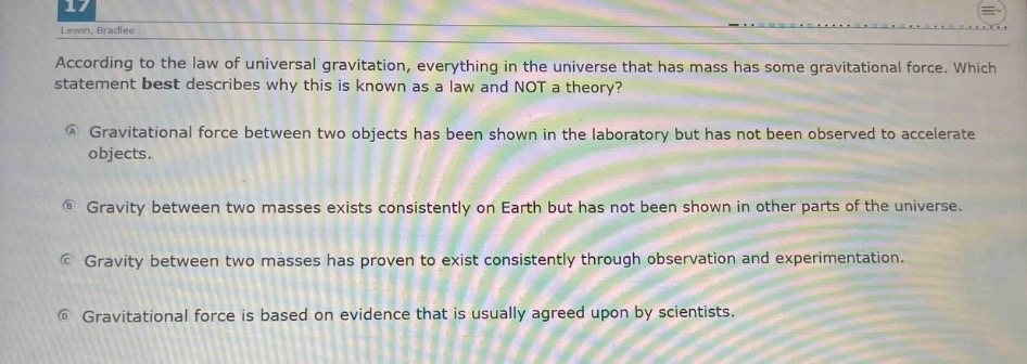 according to the law of universal gravitation, everything in the universe that has mass has some gravitational force. which statement best describes why this is known as a law and not a theory?\na gravitational force between two objects has been shown in the laboratory but has not been observed to accelerate objects.\nb gravity between two masses exists consistently on earth but has not been shown in other parts of the universe.\nc gravity between two masses has proven to exist consistently through observation and experimentation.\nd gravitational force is based on evidence that is usually agreed upon by scientists.