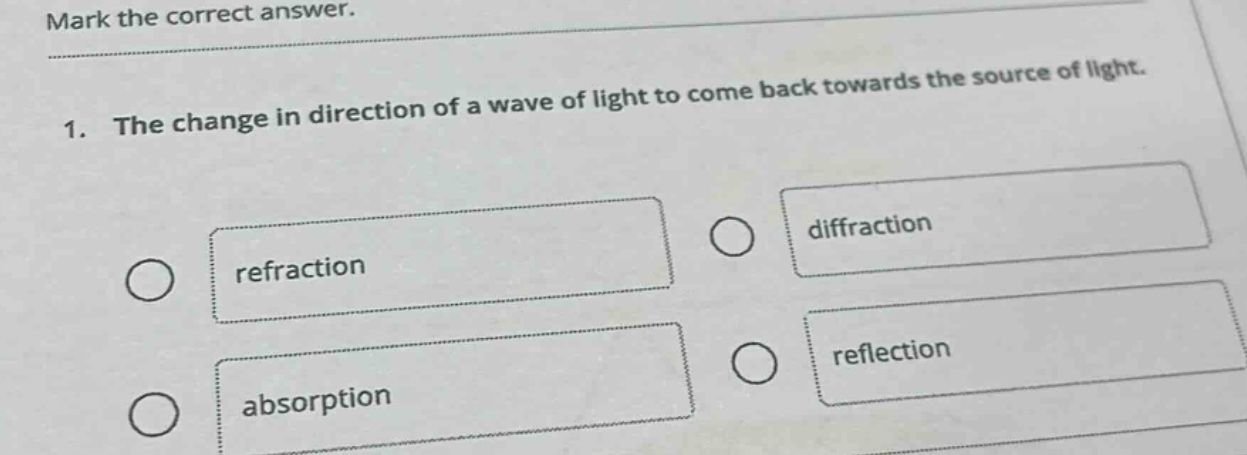 mark the correct answer.\n1. the change in direction of a wave of light to come back towards the source of light.\nrefraction\ndiffraction\nabsorption\nreflection