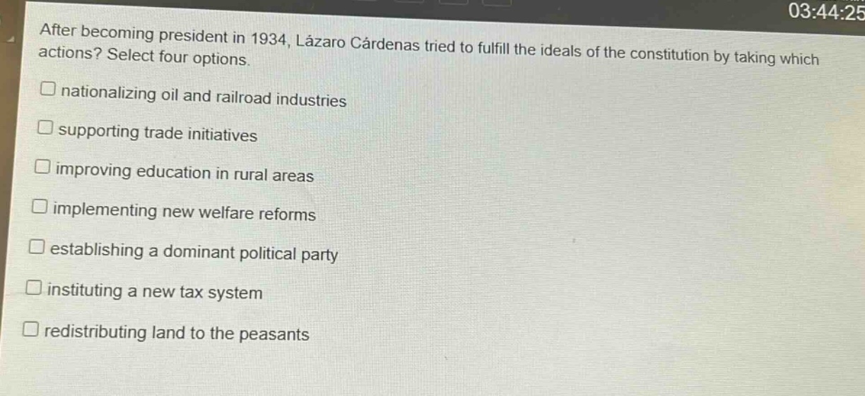 after becoming president in 1934, lázaro cárdenas tried to fulfill the ideals of the constitution by taking which actions? select four options.\n□ nationalizing oil and railroad industries\n□ supporting trade initiatives\n□ improving education in rural areas\n□ implementing new welfare reforms\n□ establishing a dominant political party\n□ instituting a new tax system\n□ redistributing land to the peasants