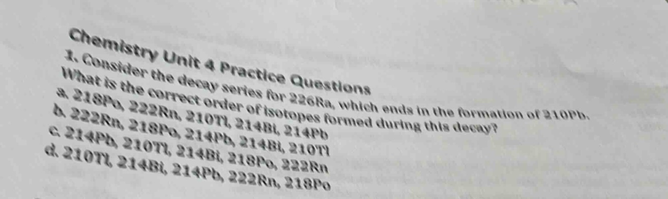 chemistry unit 4 practice questions\n1. consider the decay series for 226ra, which ends in the formation of 210pb.\nwhat is the correct order of isotopes formed during this decay?\na. 218po, 222rn, 210tl, 214bi, 214pb\nb. 222rn, 218po, 214pb, 214bi, 210tl\nc. 214pb, 210tl, 214bi, 218po, 222rn\nd. 210tl, 214bi, 214pb, 222rn, 218po