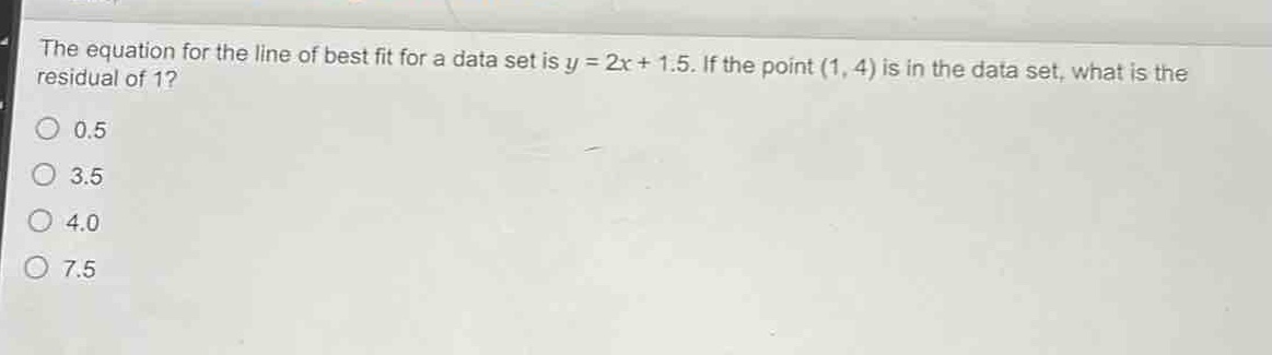 the equation for the line of best fit for a data set is y = 2x + 1.5. if the point (1, 4) is in the data set, what is the residual of 1?\n0.5\n3.5\n4.0\n7.5