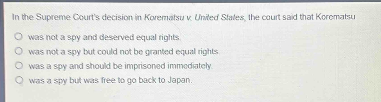 in the supreme courts decision in korematsu v. united states, the court said that korematsu\no was not a spy and deserved equal rights.\no was not a spy but could not be granted equal rights.\no was a spy and should be imprisoned immediately.\no was a spy but was free to go back to japan.