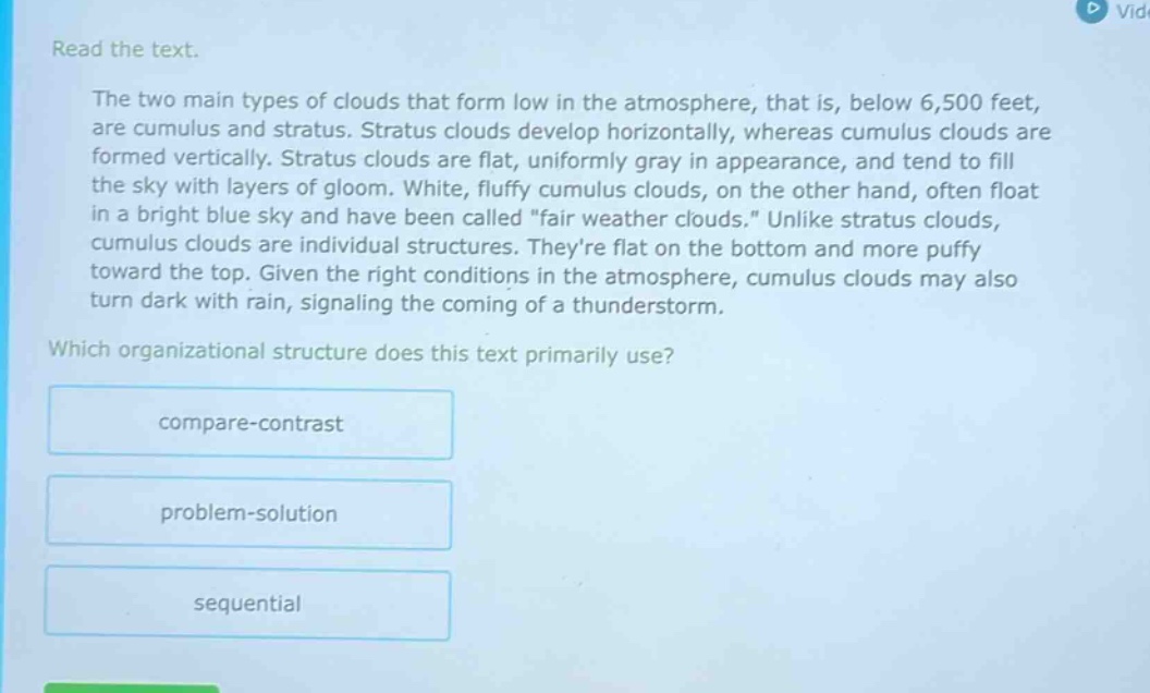 read the text.\nthe two main types of clouds that form low in the atmosphere, that is, below 6,500 feet, are cumulus and stratus. stratus clouds develop horizontally, whereas cumulus clouds are formed vertically. stratus clouds are flat, uniformly gray in appearance, and tend to fill the sky with layers of gloom. white, fluffy cumulus clouds, on the other hand, often float in a bright blue sky and have been called \fair weather clouds.\ unlike stratus clouds, cumulus clouds are individual structures. theyre flat on the bottom and more puffy toward the top. given the right conditions in the atmosphere, cumulus clouds may also turn dark with rain, signaling the coming of a thunderstorm.\nwhich organizational structure does this text primarily use?\ncompare - contrast\nproblem - solution\nsequential