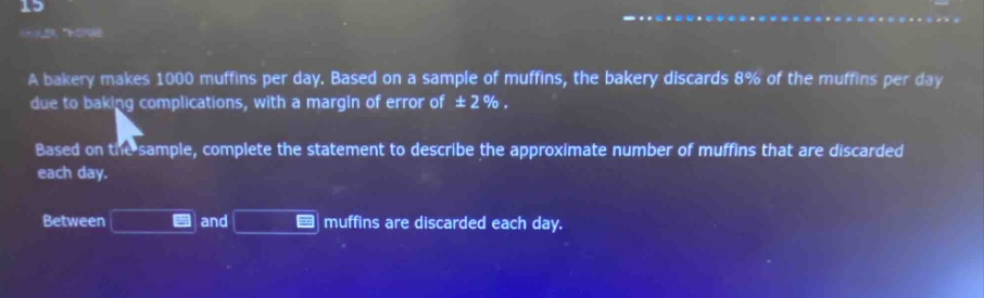 a bakery makes 1000 muffins per day. based on a sample of muffins, the bakery discards 8% of the muffins per day due to baking complications, with a margin of error of ±2%. based on the sample, complete the statement to describe the approximate number of muffins that are discarded each day. between and muffins are discarded each day.