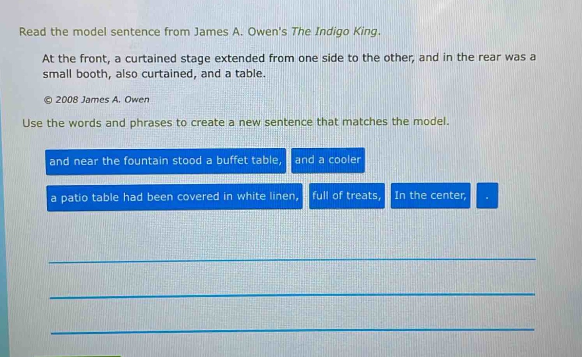 read the model sentence from james a. owens the indigo king. at the front, a curtained stage extended from one side to the other, and in the rear was a small booth, also curtained, and a table. © 2008 james a. owen use the words and phrases to create a new sentence that matches the model. and near the fountain stood a buffet table, and a cooler a patio table had been covered in white linen, full of treats, in the center, .