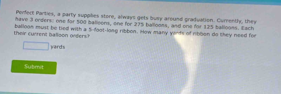 perfect parties, a party supplies store, always gets busy around graduation. currently, they have 3 orders: one for 500 balloons, one for 275 balloons, and one for 125 balloons. each balloon must be tied with a 5 - foot - long ribbon. how many yards of ribbon do they need for their current balloon orders?\n\n yards\n\nsubmit