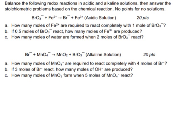 balance the following redox reactions in acidic and alkaline solutions, then answer the stoichiometric problems based on the chemical reaction. no points for no solutions.\nbro₃⁻ + fe²⁺ → br⁻ + fe³⁺ (acidic solution) 20 pts\na. how many moles of fe²⁺ are required to react completely with 1 mole of bro₃⁻?\nb. if 0.5 moles of bro₃⁻ react, how many moles of fe³⁺ are produced?\nc. how many moles of water are formed when 2 moles of bro₃⁻ react?\nbr⁻ + mno₄⁻ → mno₂ + bro₃⁻ (alkaline solution) 20 pts\na. how many moles of mno₄⁻ are required to react completely with 4 moles of br⁻?\nb. if 3 moles of br⁻ react, how many moles of oh⁻ are produced?\nc. how many moles of mno₂ form when 5 moles of mno₄⁻ react?