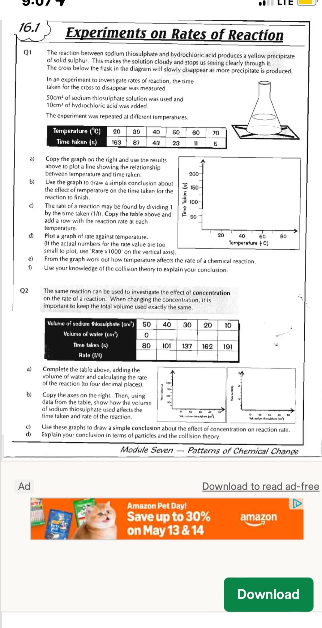 16.1 experiments on rates of reaction\nq1 the reaction between sodium thiosulphate and hydrochloric acid produces a yellow precipitate of solid sulphur. this makes the solution cloudy and stops us seeing clearly through it. the cross below the flask in the diagram will slowly disappear as more precipitate is produced.\nin an experiment to investigate rates of reaction, the time taken for the cross to disappear was measured.\n50cm³ of sodium thiosulphate solution was used and 10cm³ of hydrochloric acid was added.\nthe experiment was repeated at different temperatures.\ntemperature (°c) 20 30 40 50 60 70\ntime taken (s) 163 87 43 23 11 5\na) copy the graph on the right and use the results above to plot a line showing the relationship between temperature and time taken.\nb) use the graph to draw a simple conclusion about the effect of temperature on the time taken for the reaction to finish.\nc) the rate of a reaction may be found by dividing 1 by the time taken (1/t). copy the table above and add a row with the reaction rate at each temperature.\nd) plot a graph of rate against temperature.\n(if the actual numbers for the rate value are too small to plot, use rate x1000 on the vertical axis).\ne) from the graph work out how temperature affects the rate of a chemical reaction.\nf) use your knowledge of the collision theory to explain your conclusion.\nq2 the same reaction can be used to investigate the effect of concentration on the rate of a reaction. when changing the concentration, it is important to keep the total volume used exactly the same.\nvolume of sodium thiosulphate (cm³) 50 40 30 20 10\nvolume of water (cm³) 0\ntime taken (s) 80 101 137 162 191\nrate (1/t)\na) complete the table above, adding the volume of water and calculating the rate of the reaction (to four decimal places).\nb) copy the axes on the right. then, using data from the table, show how the volume of sodium thiosulphate used affects the time taken and rate of the reaction.\nc) use these graphs to draw a simple conclusion about the effect of concentration on reaction rate.\nd) explain your conclusion in terms of particles and the collision theory.\nmodule seven — patterns of chemical change