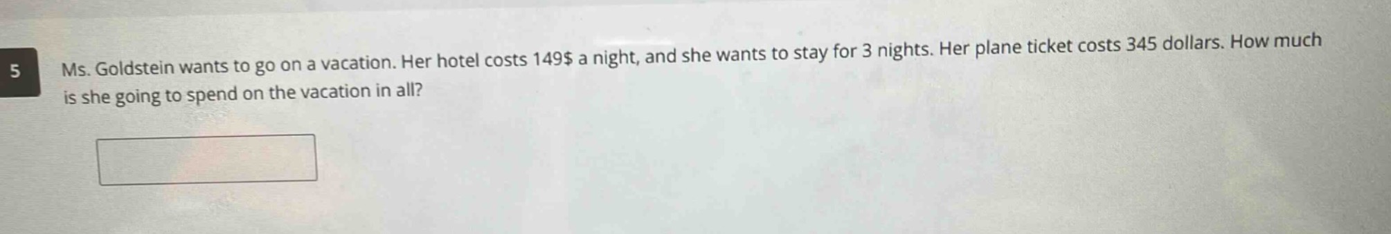 ms. goldstein wants to go on a vacation. her hotel costs 149$ a night, and she wants to stay for 3 nights. her plane ticket costs 345 dollars. how much is she going to spend on the vacation in all?
