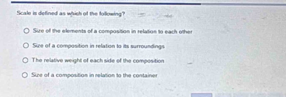scale is defined as which of the following?\no size of the elements of a composition in relation to each other\no size of a composition in relation to its surroundings\no the relative weight of each side of the composition\no size of a composition in relation to the container
