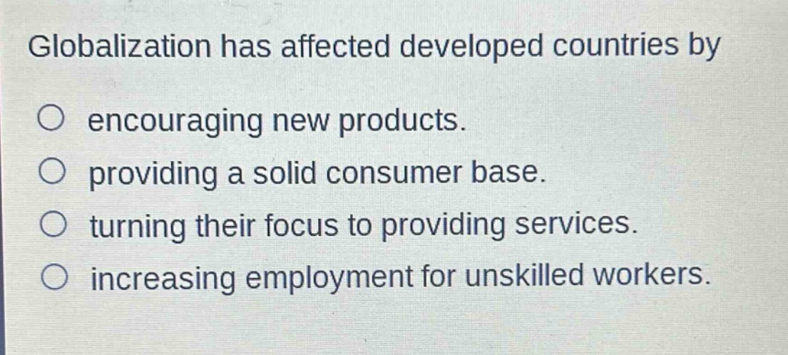 globalization has affected developed countries by\n○ encouraging new products.\n○ providing a solid consumer base.\n○ turning their focus to providing services.\n○ increasing employment for unskilled workers.